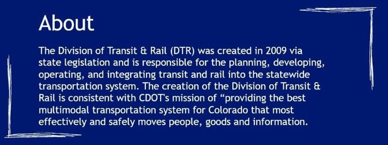 The Division of Transit & Rail (DTR) was created in 2009 via state legislation and is responsible for the planning, developing, operating, and integrating transit and rail into the statewide transportation system. The creation of the Division of Transit & Rail is consistent with CDOT's mission of “providing the best multimodal transportation system for Colorado that most effectively and safely moves people, goods and information.”