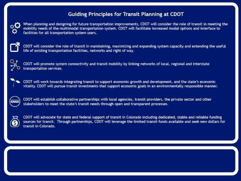 Guiding Principles for Transit Planning at CDOT When planning and designing for future transportation improvements, CDOT will consider the role of transit in meeting the mobility needs of the multimodal transportation system. CDOT will facilitate increased modal options and interface to facilities for all transportation system users.   CDOT will consider the role of transit in maintaining, maximizing and expanding system capacity and extending the useful life of existing transportation facilities, networks and right of way.   CDOT will promote system connectivity and transit mobility by linking networks of local, regional and interstate transportation services.   CDOT will work towards integrating transit to support economic growth and development, and the state’s economic vitality. CDOT will pursue transit investments that support economic goals in an environmentally responsible manner.   CDOT will establish collaborative partnerships with local agencies, transit providers, the private sector and other stakeholders to meet the state’s transit needs through open and transparent processes.   CDOT will advocate for state and federal support of transit in Colorado including dedicated, stable and reliable funding sources for transit.  Through partnerships, CDOT will leverage the limited transit funds available and seek new dollars for transit in Colorado.