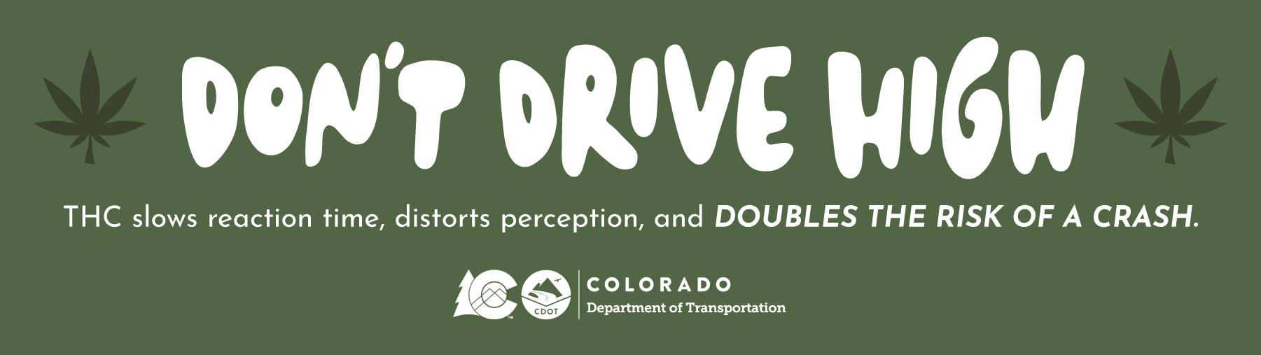 Don't Drive High  THC slows reaction time, distorts perception, and doubles the risk of a crash.  Colorado Department of Transportation